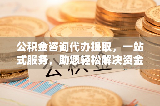 威远公积金咨询代办提取，一站式服务，助您轻松解决资金难题