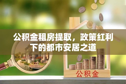 威远公积金租房提取，政策红利下的都市安居之道