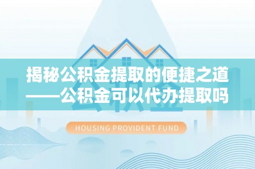 威远揭秘公积金提取的便捷之道——公积金可以代办提取吗？