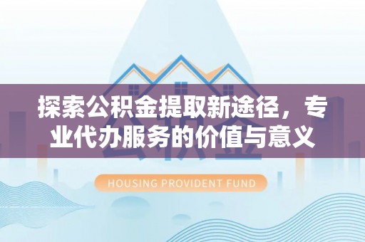 威远探索公积金提取新途径，专业代办服务的价值与意义