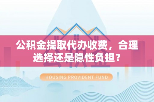 威远公积金提取代办收费，合理选择还是隐性负担？
