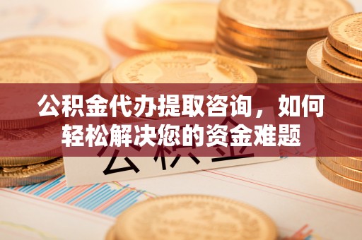 威远公积金代办提取咨询，如何轻松解决您的资金难题