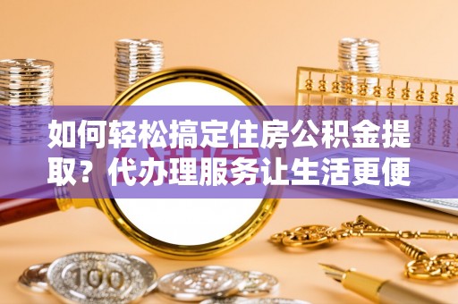 威远如何轻松搞定住房公积金提取？代办理服务让生活更便捷！