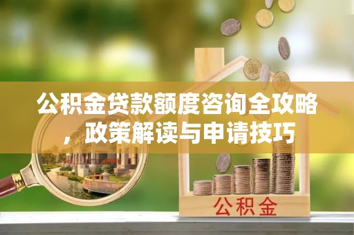 威远公积金贷款额度咨询全攻略，政策解读与申请技巧