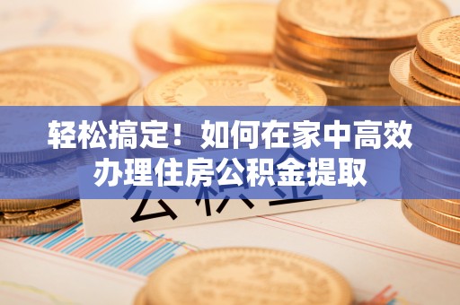 威远轻松搞定！如何在家中高效办理住房公积金提取