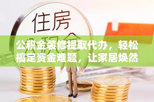 威远公积金装修提取代办，轻松搞定资金难题，让家居焕然一新