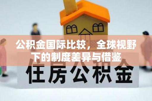 威远公积金国际比较，全球视野下的制度差异与借鉴
