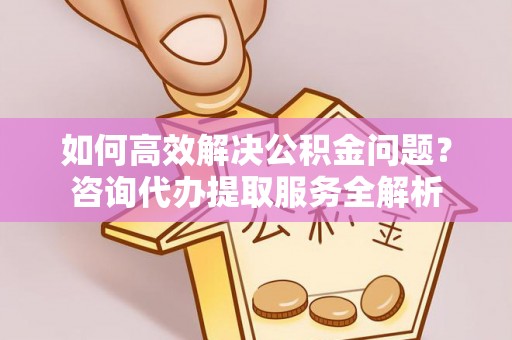 威远如何高效解决公积金问题？咨询代办提取服务全解析