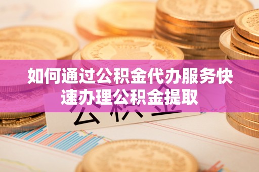 威远如何通过公积金代办服务快速办理公积金提取