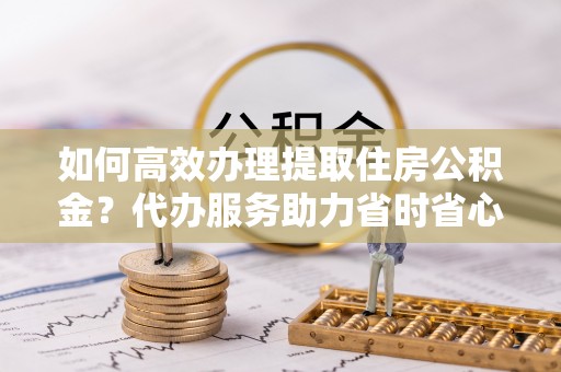 威远如何高效办理提取住房公积金？代办服务助力省时省心