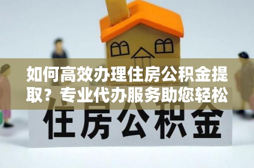 威远如何高效办理住房公积金提取？专业代办服务助您轻松解决难题