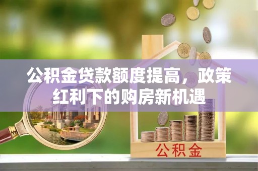 威远公积金贷款额度提高，政策红利下的购房新机遇