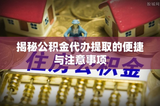 威远揭秘公积金代办提取的便捷与注意事项