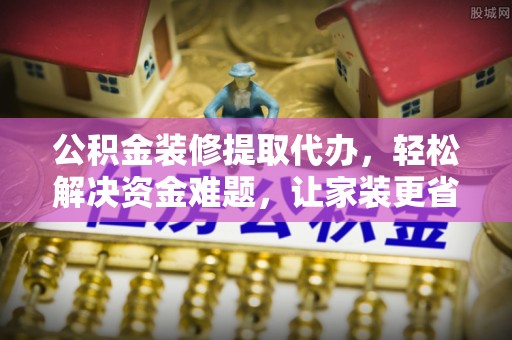 威远公积金装修提取代办，轻松解决资金难题，让家装更省心