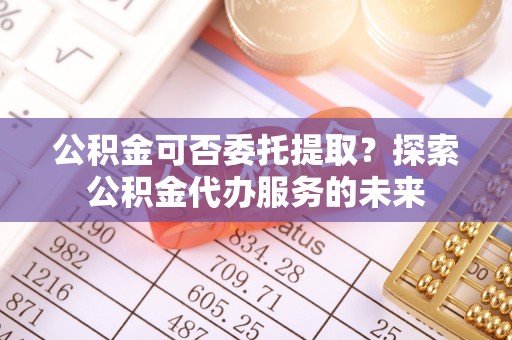 威远公积金可否委托提取？探索公积金代办服务的未来