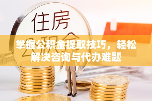 威远掌握公积金提取技巧，轻松解决咨询与代办难题